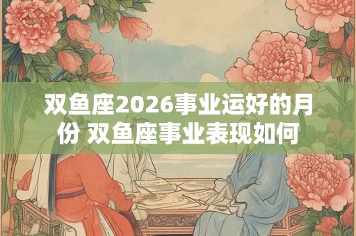 双鱼座2026事业运好的月份 双鱼座事业表现如何