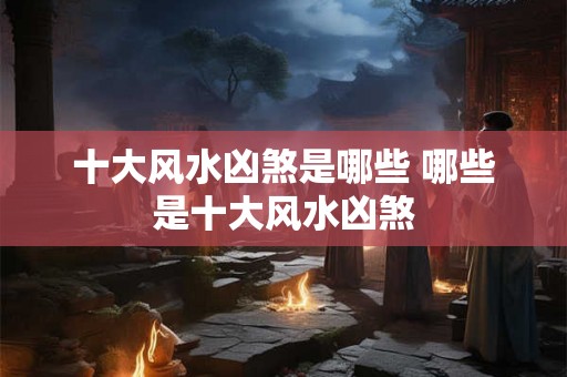 十大风水凶煞是哪些 哪些是十大风水凶煞