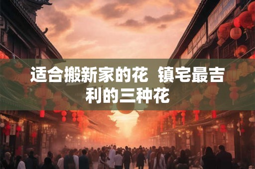 适合搬新家的花 镇宅最吉利的三种花 适合搬新家的花 镇宅最吉利的三种花
