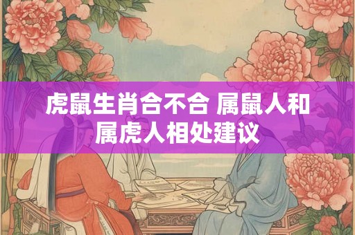 虎鼠生肖合不合 属鼠人和属虎人相处建议 虎鼠生肖合不合 属鼠人和属虎人相处建议