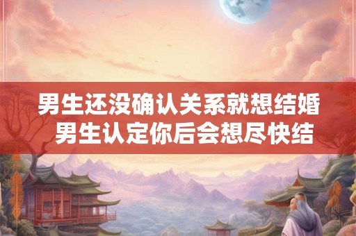 男生还没确认关系就想结婚  男生认定你后会想尽快结婚