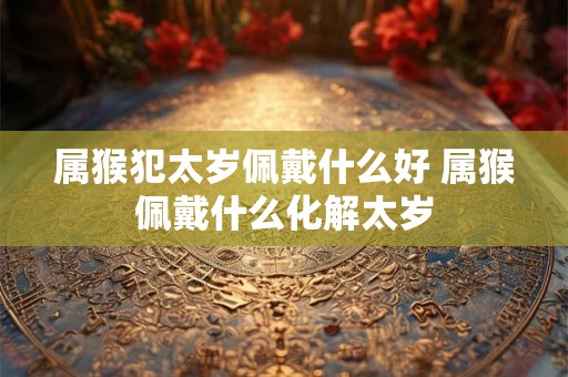 属猴犯太岁佩戴什么好 属猴佩戴什么化解太岁