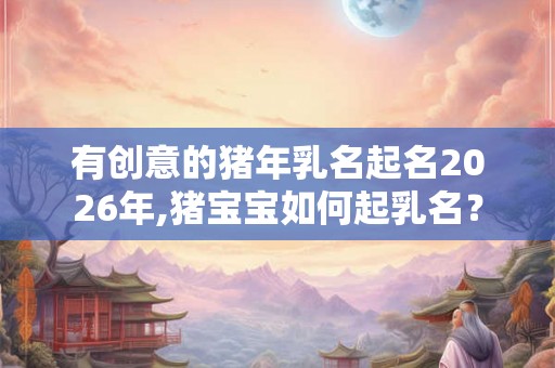 有创意的猪年乳名起名2026年,猪宝宝如何起乳名？