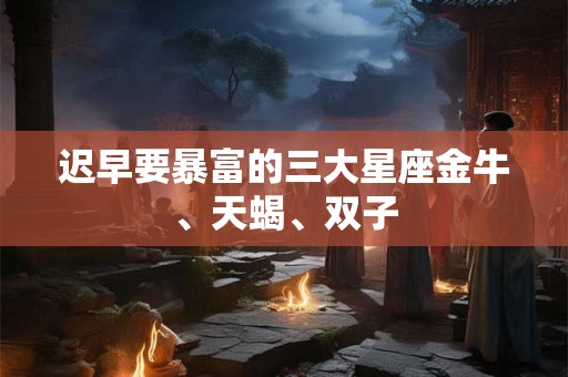 迟早要暴富的三大星座金牛、天蝎、双子
