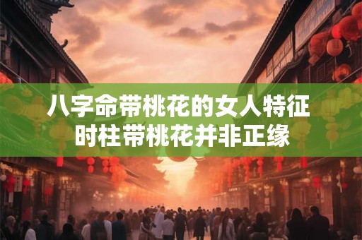 八字命带桃花的女人特征 时柱带桃花并非正缘 八字命带桃花的女人特征 时柱带桃花并非正缘