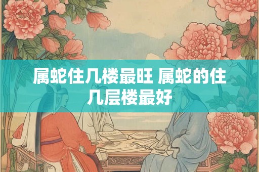 属蛇住几楼最旺 属蛇的住几层楼最好