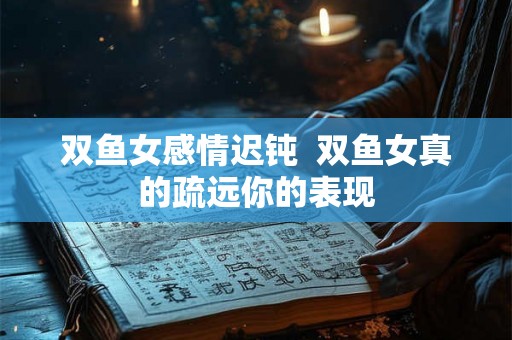 双鱼女感情迟钝 双鱼女真的疏远你的表现 双鱼女感情迟钝 双鱼女真的疏远你的表现