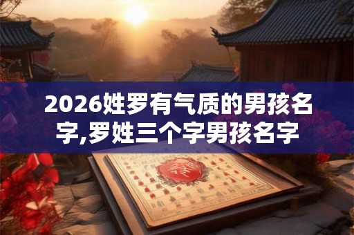 2026姓罗有气质的男孩名字,罗姓三个字男孩名字 2026姓罗有气质的男孩名字,罗姓三个字男孩名字