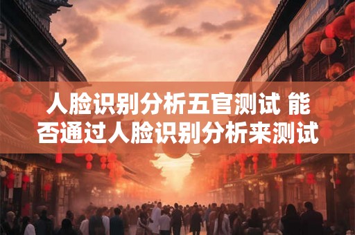 人脸识别分析五官测试 能否通过人脸识别分析来测试五官特征 人脸识别分析五官测试 能否通过人脸识别分析来测试五官特征