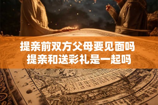 提亲前双方父母要见面吗 提亲和送彩礼是一起吗