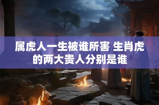 属虎人一生被谁所害 生肖虎的两大贵人分别是谁