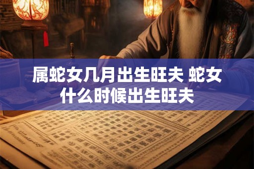属蛇女几月出生旺夫 蛇女什么时候出生旺夫