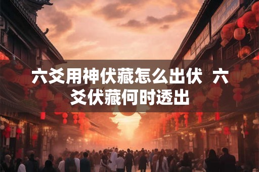 六爻用神伏藏怎么出伏 六爻伏藏何时透出 六爻用神伏藏怎么出伏 六爻伏藏何时透出