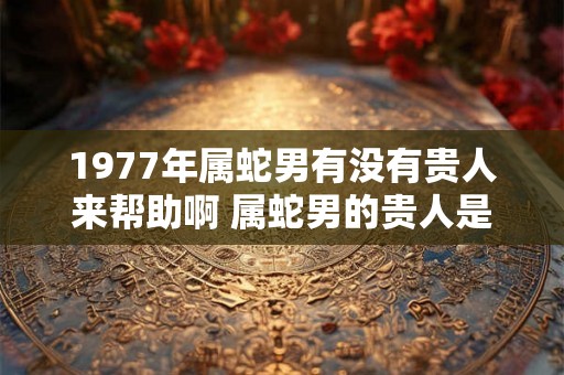 1977年属蛇男有没有贵人来帮助啊 属蛇男的贵人是谁