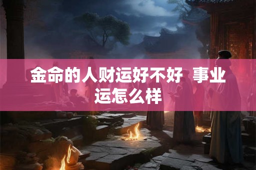 金命的人财运好不好 事业运怎么样 金命的人财运好不好 事业运怎么样