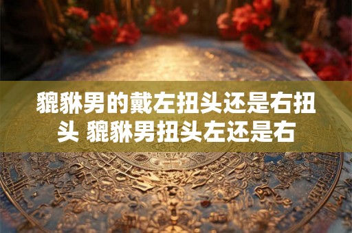 貔貅男的戴左扭头还是右扭头 貔貅男扭头左还是右
