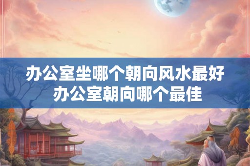 办公室坐哪个朝向风水最好 办公室朝向哪个最佳