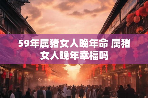 59年属猪女人晚年命 属猪女人晚年幸福吗 59年属猪女人晚年命 属猪女人晚年幸福吗