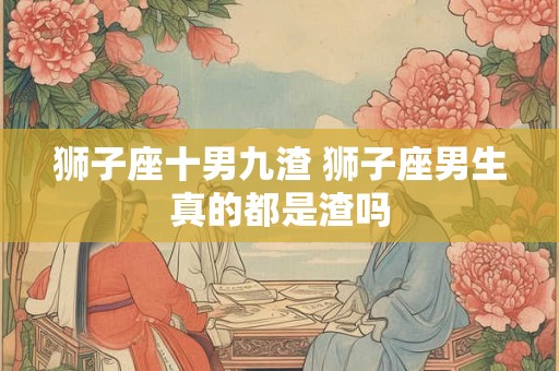 狮子座十男九渣 狮子座男生真的都是渣吗