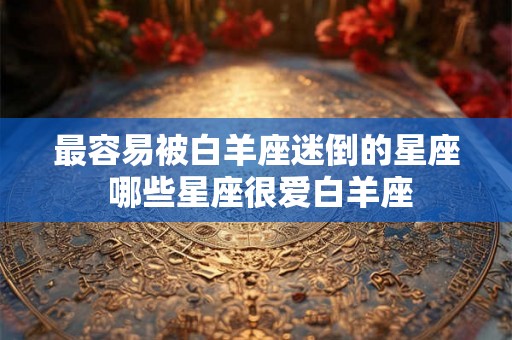 最容易被白羊座迷倒的星座 哪些星座很爱白羊座 最容易被白羊座迷倒的星座 哪些星座很爱白羊座