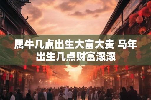 属牛几点出生大富大贵 马年出生几点财富滚滚