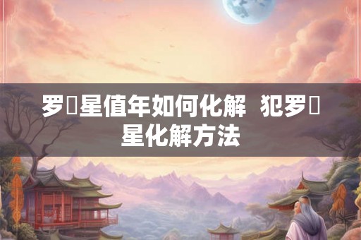 罗睺星值年如何化解  犯罗睺星化解方法