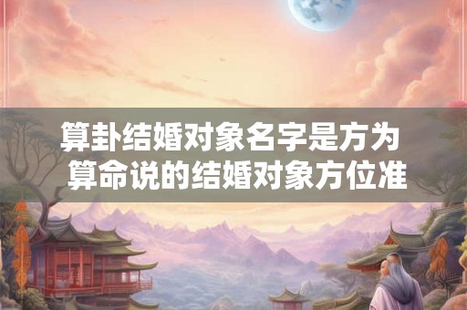 算卦结婚对象名字是方为 算命说的结婚对象方位准吗 算卦结婚对象名字是方为 算命说的结婚对象方位准吗