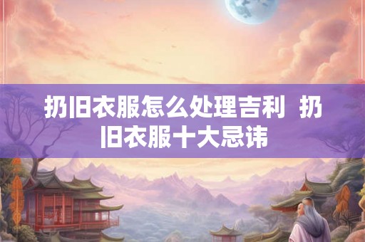 扔旧衣服怎么处理吉利 扔旧衣服十大忌讳 扔旧衣服怎么处理吉利 扔旧衣服十大忌讳