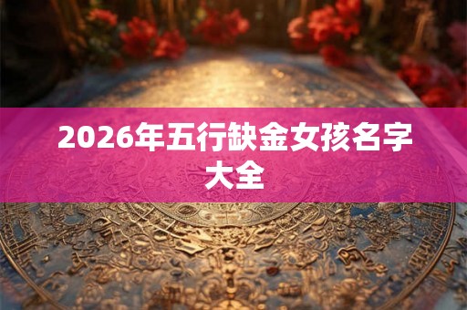 2026年五行缺金女孩名字大全 2026年五行缺金女孩名字大全