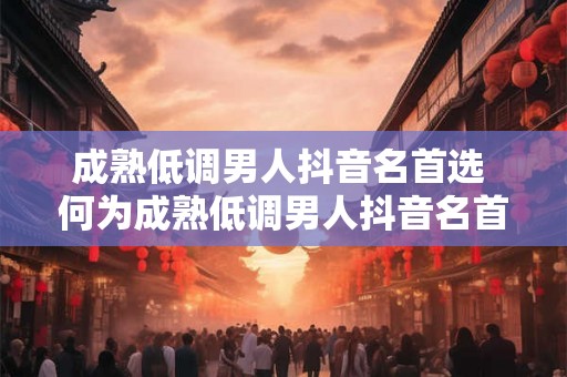 成熟低调男人抖音名首选 何为成熟低调男人抖音名首选 成熟低调男人抖音名首选 何为成熟低调男人抖音名首选