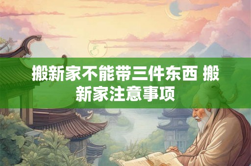 搬新家不能带三件东西 搬新家注意事项 搬新家不能带三件东西 搬新家注意事项