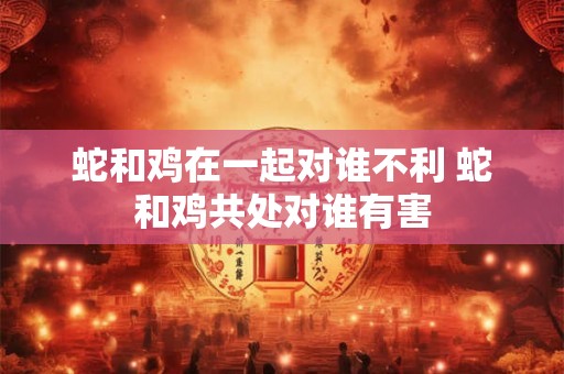 蛇和鸡在一起对谁不利 蛇和鸡共处对谁有害 蛇和鸡在一起对谁不利 蛇和鸡共处对谁有害