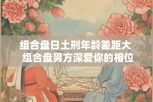 组合盘日土刑年龄差距大  组合盘男方深爱你的相位