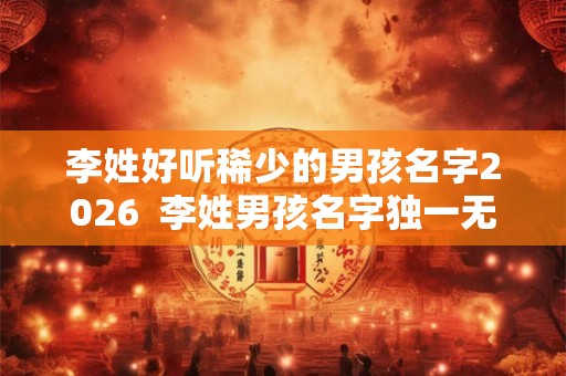 李姓好听稀少的男孩名字2026  李姓男孩名字独一无二