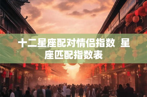 十二星座配对情侣指数 星座匹配指数表 十二星座配对情侣指数 星座匹配指数表