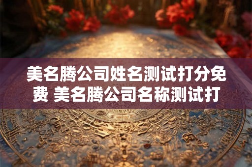 美名腾公司姓名测试打分免费 美名腾公司名称测试打分 美名腾公司姓名测试打分免费 美名腾公司名称测试打分