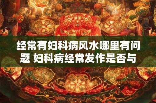 经常有妇科病风水哪里有问题 妇科病经常发作是否与风水有关