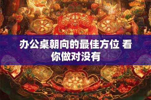 办公桌朝向的最佳方位 看你做对没有 办公桌朝向的最佳方位 看你做对没有