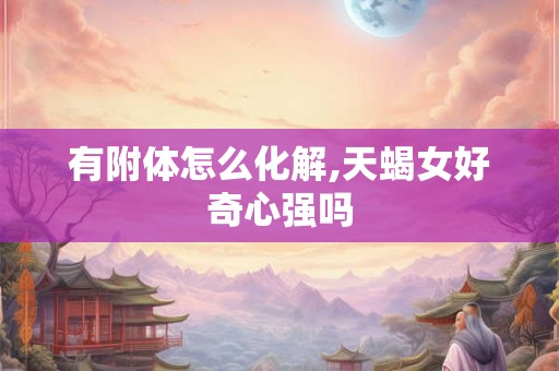 有附体怎么化解,天蝎女好奇心强吗 有附体怎么化解,天蝎女好奇心强吗