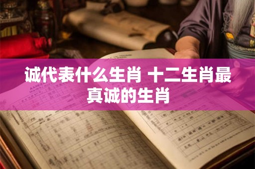 诚代表什么生肖 十二生肖最真诚的生肖 诚代表什么生肖 十二生肖最真诚的生肖