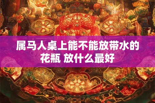 属马人桌上能不能放带水的花瓶 放什么最好