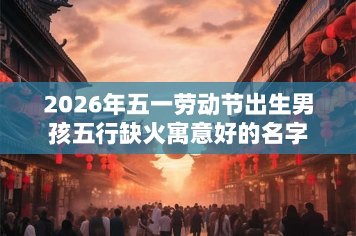 2026年五一劳动节出生男孩五行缺火寓意好的名字