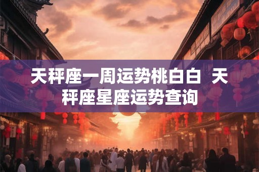 天秤座一周运势桃白白  天秤座星座运势查询