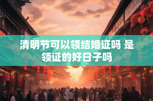 清明节可以领结婚证吗 是领证的好日子吗