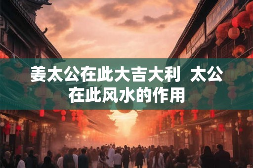 姜太公在此大吉大利 太公在此风水的作用 姜太公在此大吉大利 太公在此风水的作用