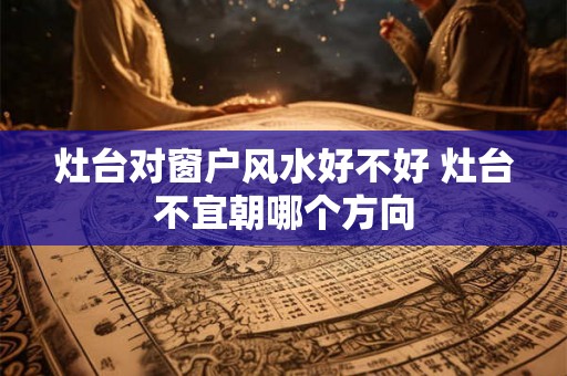 灶台对窗户风水好不好 灶台不宜朝哪个方向