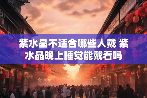 紫水晶不适合哪些人戴 紫水晶晚上睡觉能戴着吗 紫水晶不适合哪些人戴 紫水晶晚上睡觉能戴着吗