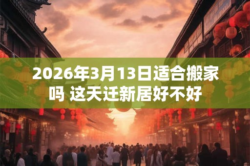 2026年3月13日适合搬家吗 这天迁新居好不好 2026年3月13日适合搬家吗 这天迁新居好不好