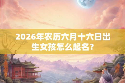 2026年农历六月十六日出生女孩怎么起名？