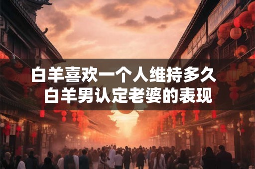 白羊喜欢一个人维持多久 白羊男认定老婆的表现 白羊喜欢一个人维持多久 白羊男认定老婆的表现